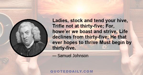 Ladies, stock and tend your hive, Trifle not at thirty-five; For, howe'er we boast and strive, Life declines from thirty-five; He that ever hopes to thrive Must begin by thirty-five.