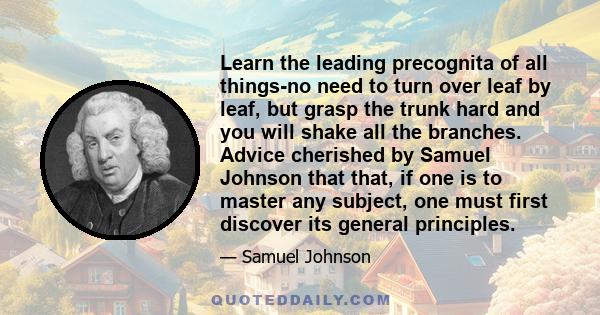 Learn the leading precognita of all things-no need to turn over leaf by leaf, but grasp the trunk hard and you will shake all the branches. Advice cherished by Samuel Johnson that that, if one is to master any subject,