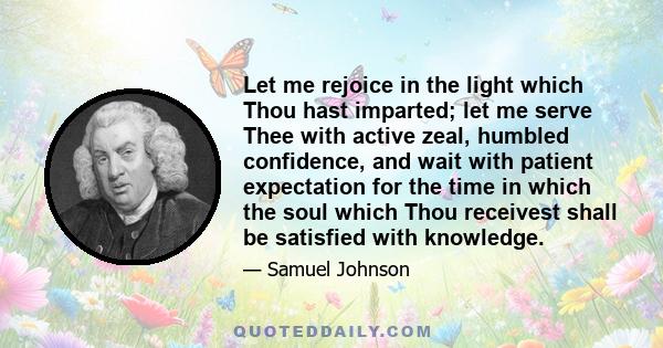 Let me rejoice in the light which Thou hast imparted; let me serve Thee with active zeal, humbled confidence, and wait with patient expectation for the time in which the soul which Thou receivest shall be satisfied with 