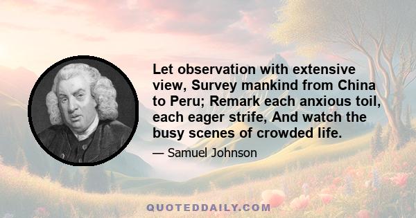 Let observation with extensive view, Survey mankind from China to Peru; Remark each anxious toil, each eager strife, And watch the busy scenes of crowded life.