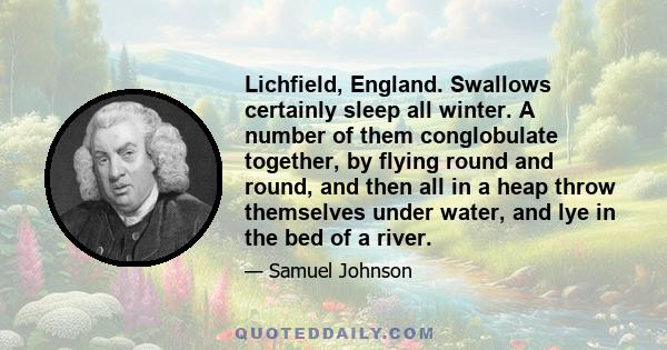 Lichfield, England. Swallows certainly sleep all winter. A number of them conglobulate together, by flying round and round, and then all in a heap throw themselves under water, and lye in the bed of a river.