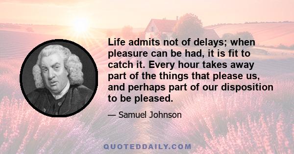 Life admits not of delays; when pleasure can be had, it is fit to catch it. Every hour takes away part of the things that please us, and perhaps part of our disposition to be pleased.