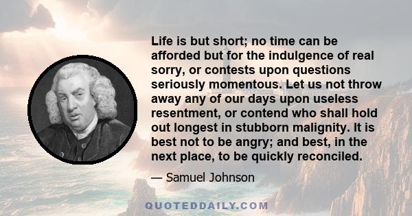 Life is but short; no time can be afforded but for the indulgence of real sorry, or contests upon questions seriously momentous. Let us not throw away any of our days upon useless resentment, or contend who shall hold