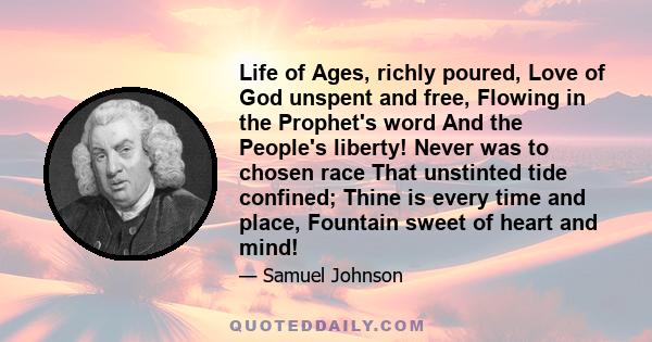 Life of Ages, richly poured, Love of God unspent and free, Flowing in the Prophet's word And the People's liberty! Never was to chosen race That unstinted tide confined; Thine is every time and place, Fountain sweet of