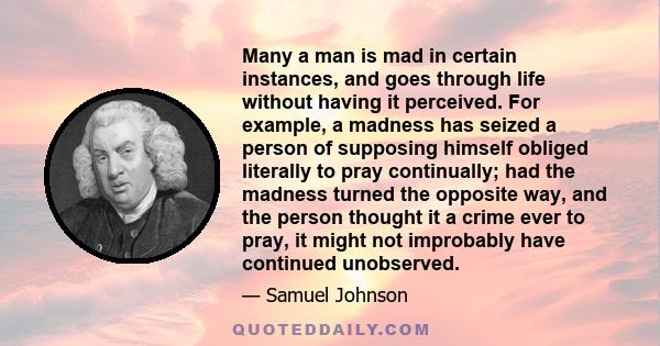 Many a man is mad in certain instances, and goes through life without having it perceived. For example, a madness has seized a person of supposing himself obliged literally to pray continually; had the madness turned