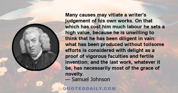 Many causes may vitiate a writer's judgement of his own works. On that which has cost him much labour he sets a high value, because he is unwilling to think that he has been diligent in vain: what has been produced