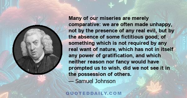 Many of our miseries are merely comparative: we are often made unhappy, not by the presence of any real evil, but by the absence of some fictitious good; of something which is not required by any real want of nature,