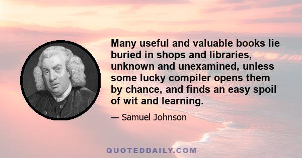 Many useful and valuable books lie buried in shops and libraries, unknown and unexamined, unless some lucky compiler opens them by chance, and finds an easy spoil of wit and learning.