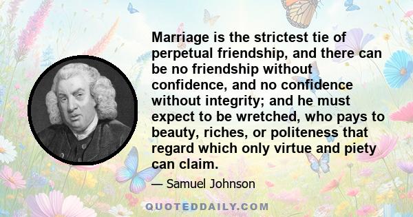 Marriage is the strictest tie of perpetual friendship, and there can be no friendship without confidence, and no confidence without integrity; and he must expect to be wretched, who pays to beauty, riches, or politeness 