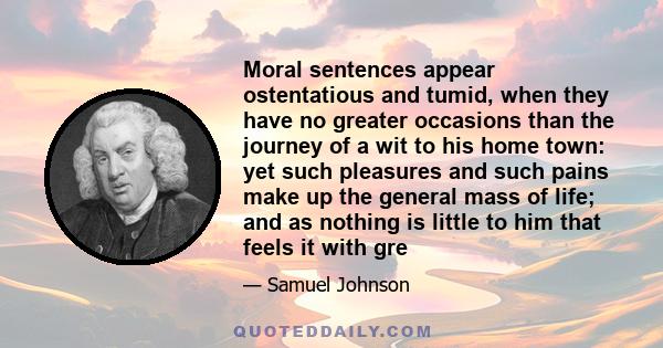 Moral sentences appear ostentatious and tumid, when they have no greater occasions than the journey of a wit to his home town: yet such pleasures and such pains make up the general mass of life; and as nothing is little 