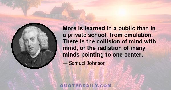 More is learned in a public than in a private school, from emulation. There is the collision of mind with mind, or the radiation of many minds pointing to one center.