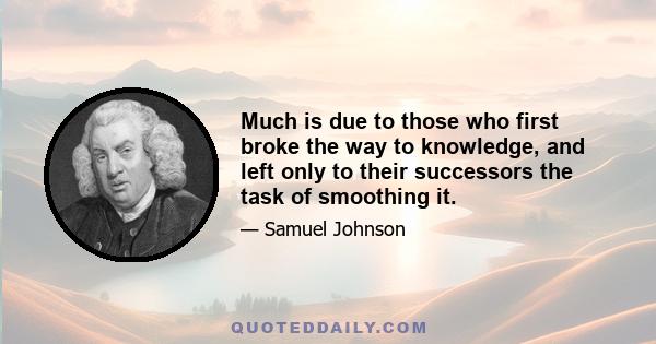 Much is due to those who first broke the way to knowledge, and left only to their successors the task of smoothing it.