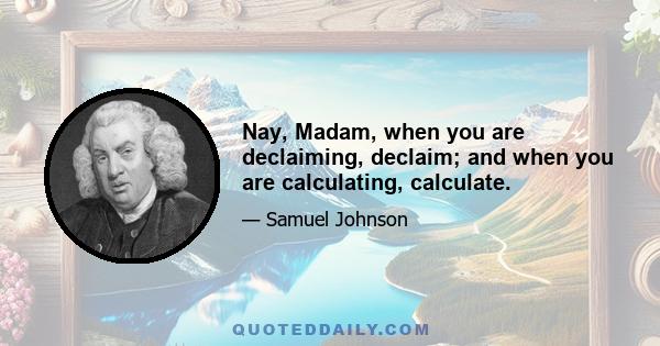 Nay, Madam, when you are declaiming, declaim; and when you are calculating, calculate.