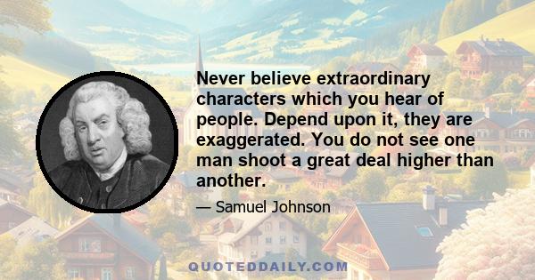 Never believe extraordinary characters which you hear of people. Depend upon it, they are exaggerated. You do not see one man shoot a great deal higher than another.