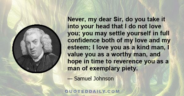 Never, my dear Sir, do you take it into your head that I do not love you; you may settle yourself in full confidence both of my love and my esteem; I love you as a kind man, I value you as a worthy man, and hope in time 