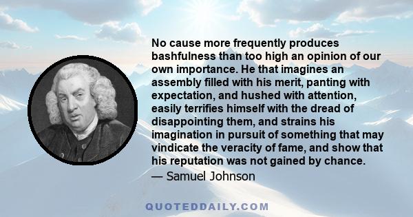 No cause more frequently produces bashfulness than too high an opinion of our own importance. He that imagines an assembly filled with his merit, panting with expectation, and hushed with attention, easily terrifies