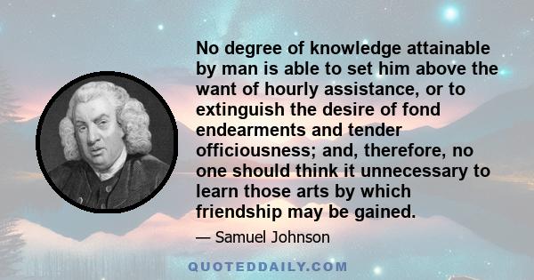 No degree of knowledge attainable by man is able to set him above the want of hourly assistance, or to extinguish the desire of fond endearments and tender officiousness; and, therefore, no one should think it