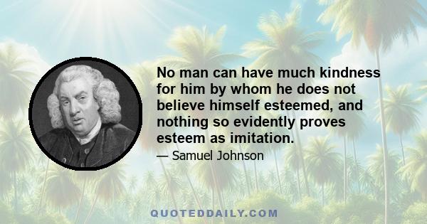 No man can have much kindness for him by whom he does not believe himself esteemed, and nothing so evidently proves esteem as imitation.