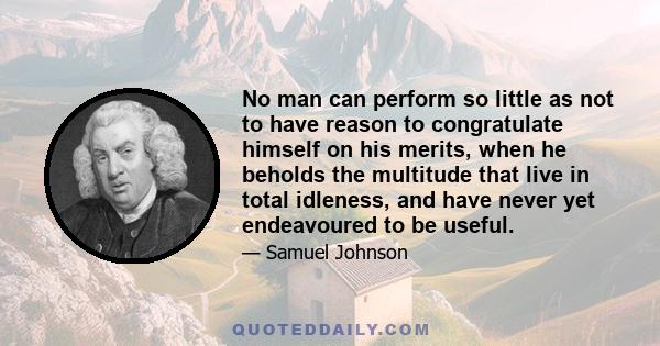 No man can perform so little as not to have reason to congratulate himself on his merits, when he beholds the multitude that live in total idleness, and have never yet endeavoured to be useful.