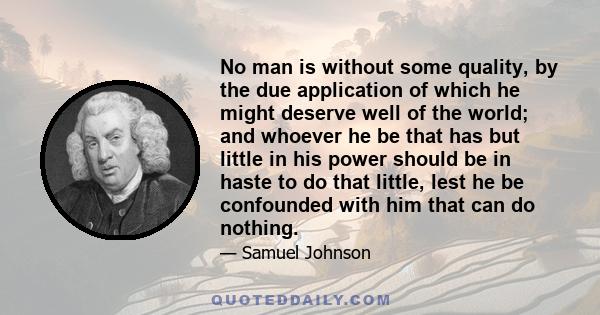 No man is without some quality, by the due application of which he might deserve well of the world; and whoever he be that has but little in his power should be in haste to do that little, lest he be confounded with him 