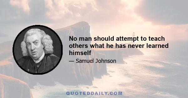 No man should attempt to teach others what he has never learned himself