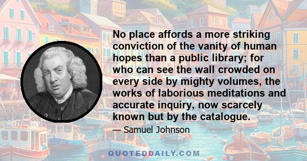 No place affords a more striking conviction of the vanity of human hopes than a public library; for who can see the wall crowded on every side by mighty volumes, the works of laborious meditations and accurate inquiry,