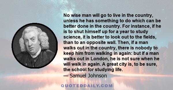 No wise man will go to live in the country, unless he has something to do which can be better done in the country. For instance, if he is to shut himself up for a year to study science, it is better to look out to the