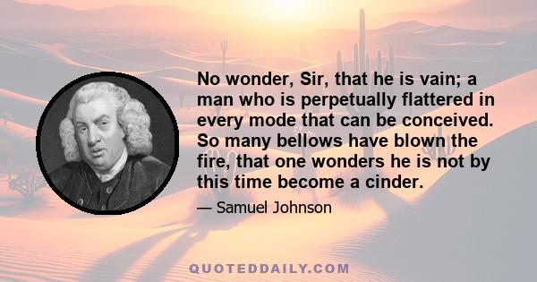 No wonder, Sir, that he is vain; a man who is perpetually flattered in every mode that can be conceived. So many bellows have blown the fire, that one wonders he is not by this time become a cinder.