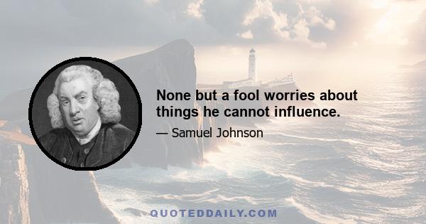 None but a fool worries about things he cannot influence.