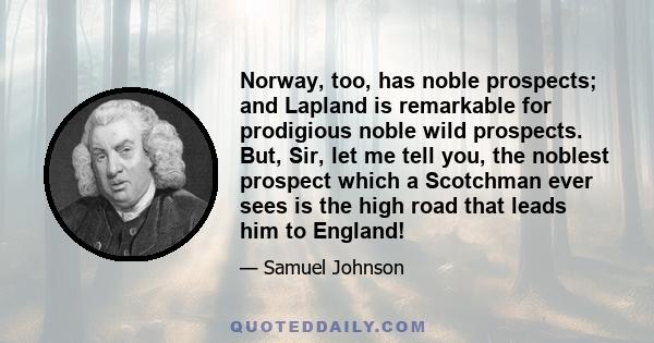 Norway, too, has noble prospects; and Lapland is remarkable for prodigious noble wild prospects. But, Sir, let me tell you, the noblest prospect which a Scotchman ever sees is the high road that leads him to England!