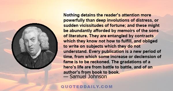 Nothing detains the reader's attention more powerfully than deep involutions of distress, or sudden vicissitudes of fortune; and these might be abundantly afforded by memoirs of the sons of literature. They are