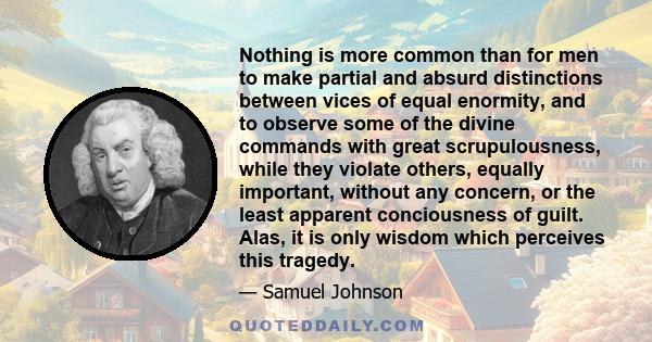 Nothing is more common than for men to make partial and absurd distinctions between vices of equal enormity, and to observe some of the divine commands with great scrupulousness, while they violate others, equally