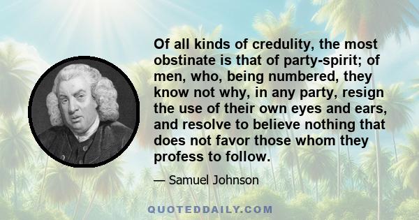 Of all kinds of credulity, the most obstinate is that of party-spirit; of men, who, being numbered, they know not why, in any party, resign the use of their own eyes and ears, and resolve to believe nothing that does