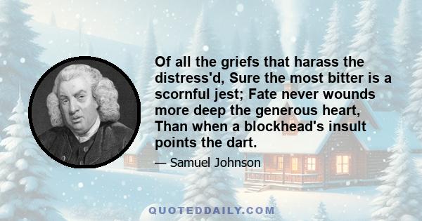 Of all the griefs that harass the distress'd, Sure the most bitter is a scornful jest; Fate never wounds more deep the generous heart, Than when a blockhead's insult points the dart.