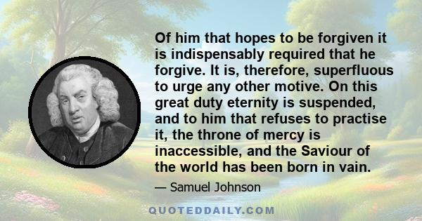 Of him that hopes to be forgiven it is indispensably required that he forgive. It is, therefore, superfluous to urge any other motive. On this great duty eternity is suspended, and to him that refuses to practise it,