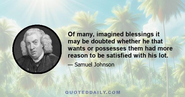 Of many, imagined blessings it may be doubted whether he that wants or possesses them had more reason to be satisfied with his lot.