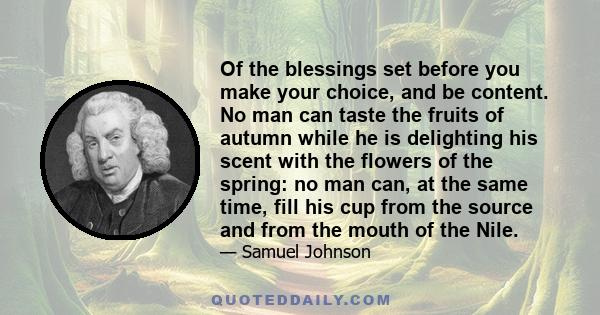 Of the blessings set before you make your choice, and be content. No man can taste the fruits of autumn while he is delighting his scent with the flowers of the spring: no man can, at the same time, fill his cup from