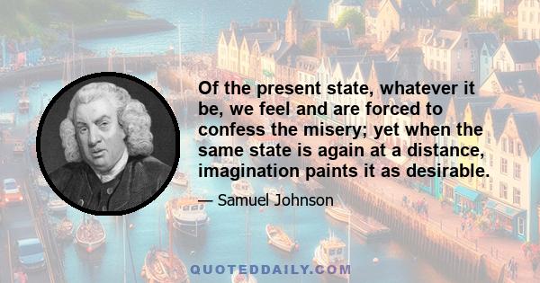 Of the present state, whatever it be, we feel and are forced to confess the misery; yet when the same state is again at a distance, imagination paints it as desirable.