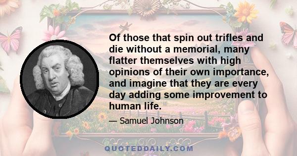 Of those that spin out trifles and die without a memorial, many flatter themselves with high opinions of their own importance, and imagine that they are every day adding some improvement to human life.