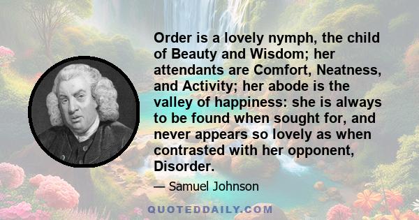 Order is a lovely nymph, the child of Beauty and Wisdom; her attendants are Comfort, Neatness, and Activity; her abode is the valley of happiness: she is always to be found when sought for, and never appears so lovely