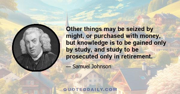 Other things may be seized by might, or purchased with money, but knowledge is to be gained only by study, and study to be prosecuted only in retirement.