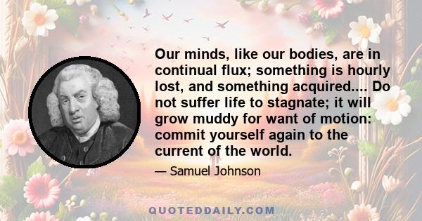 Our minds, like our bodies, are in continual flux; something is hourly lost, and something acquired.... Do not suffer life to stagnate; it will grow muddy for want of motion: commit yourself again to the current of the