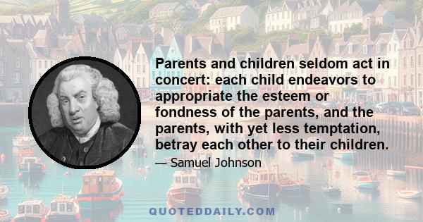 Parents and children seldom act in concert: each child endeavors to appropriate the esteem or fondness of the parents, and the parents, with yet less temptation, betray each other to their children.