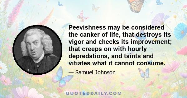 Peevishness may be considered the canker of life, that destroys its vigor and checks its improvement; that creeps on with hourly depredations, and taints and vitiates what it cannot consume.