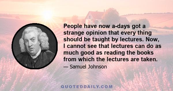 People have now a-days got a strange opinion that every thing should be taught by lectures. Now, I cannot see that lectures can do as much good as reading the books from which the lectures are taken.