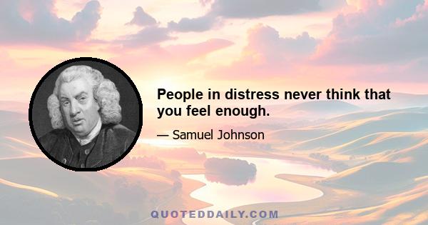 People in distress never think that you feel enough.