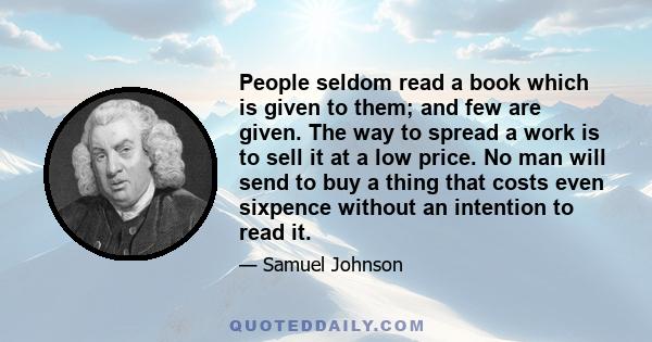 People seldom read a book which is given to them; and few are given. The way to spread a work is to sell it at a low price. No man will send to buy a thing that costs even sixpence without an intention to read it.