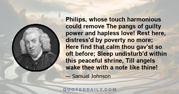 Philips, whose touch harmonious could remove The pangs of guilty power and hapless love! Rest here, distress'd by poverty no more; Here find that calm thou gav'st so oft before; Sleep undisturb'd within this peaceful