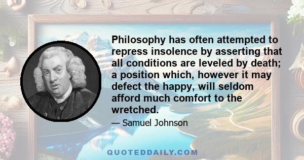 Philosophy has often attempted to repress insolence by asserting that all conditions are leveled by death; a position which, however it may defect the happy, will seldom afford much comfort to the wretched.