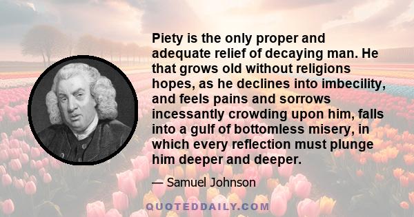 Piety is the only proper and adequate relief of decaying man. He that grows old without religions hopes, as he declines into imbecility, and feels pains and sorrows incessantly crowding upon him, falls into a gulf of